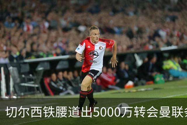 切尔西铁腰道出5000万转会曼联条件！埃德本周再次体检，原因曝光